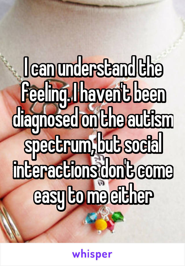 I can understand the feeling. I haven't been diagnosed on the autism spectrum, but social interactions don't come easy to me either