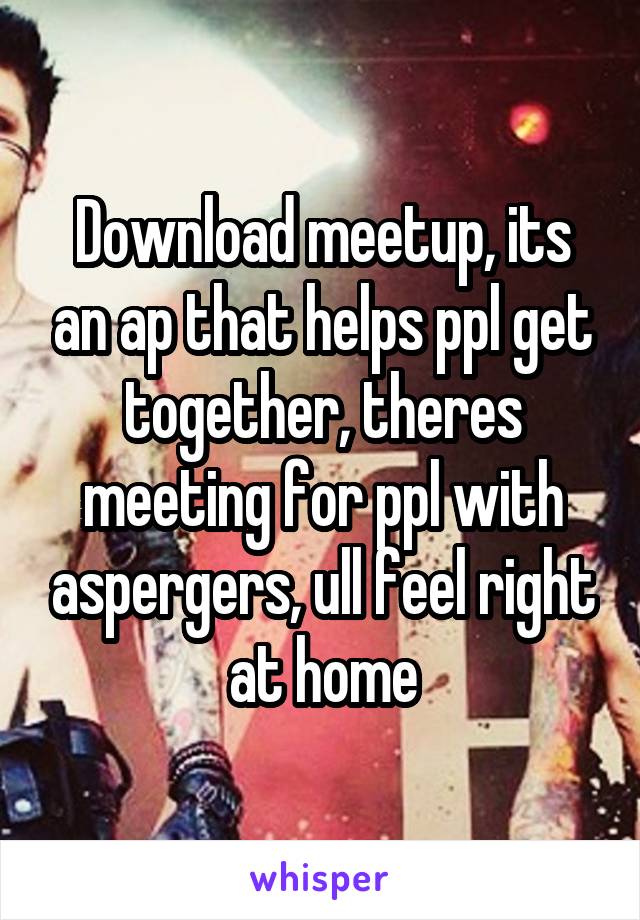 Download meetup, its an ap that helps ppl get together, theres meeting for ppl with aspergers, ull feel right at home