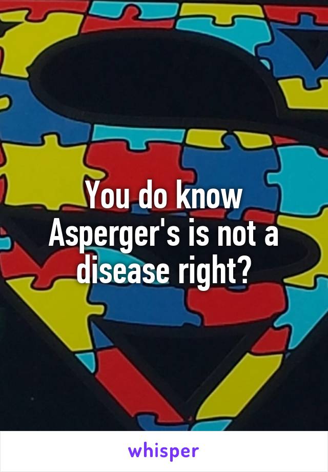 You do know Asperger's is not a disease right?