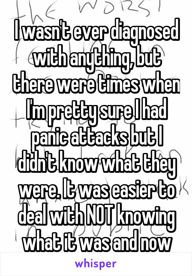 I wasn't ever diagnosed with anything, but there were times when I'm pretty sure I had panic attacks but I didn't know what they were. It was easier to deal with NOT knowing what it was and now