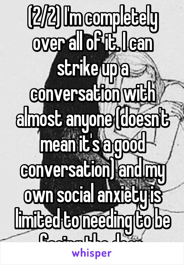(2/2) I'm completely over all of it. I can strike up a conversation with almost anyone (doesn't mean it's a good conversation) and my own social anxiety is limited to needing to be facing the door.