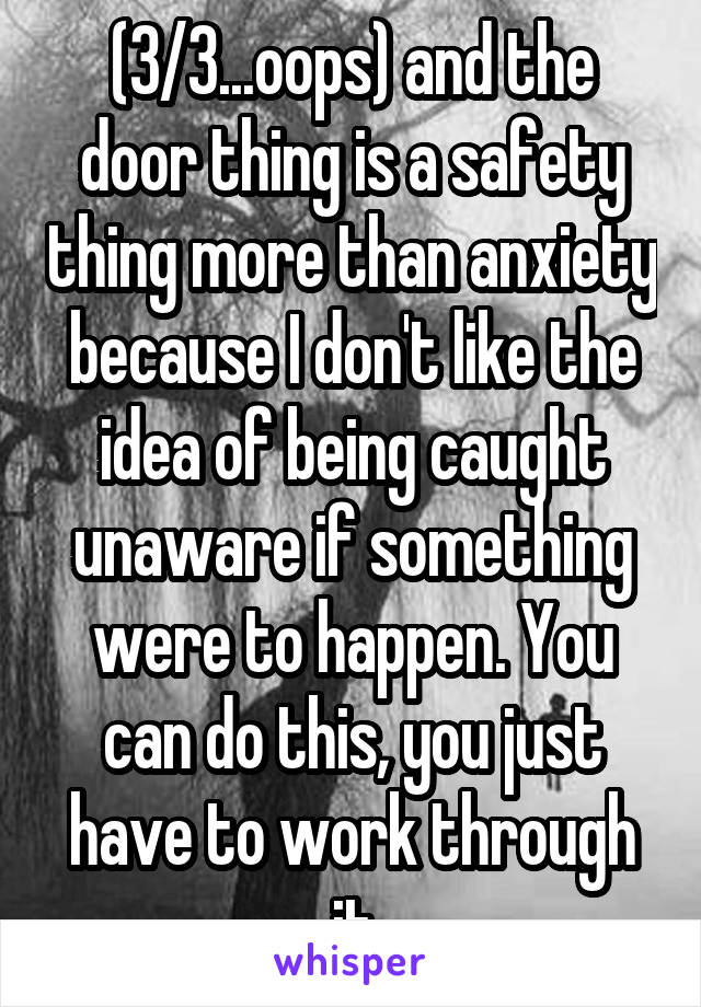 (3/3...oops) and the door thing is a safety thing more than anxiety because I don't like the idea of being caught unaware if something were to happen. You can do this, you just have to work through it