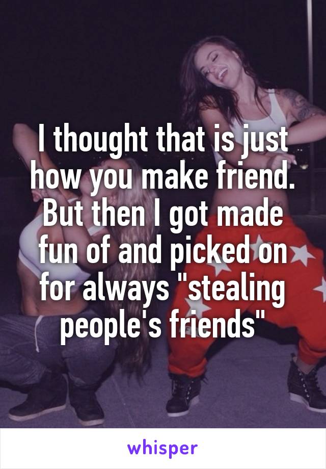 I thought that is just how you make friend. But then I got made fun of and picked on for always "stealing people's friends"