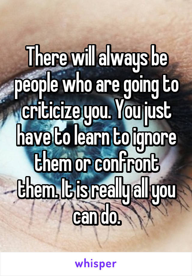 There will always be people who are going to criticize you. You just have to learn to ignore them or confront them. It is really all you can do.