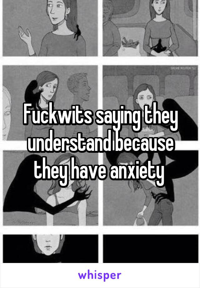 Fuckwits saying they understand because they have anxiety 