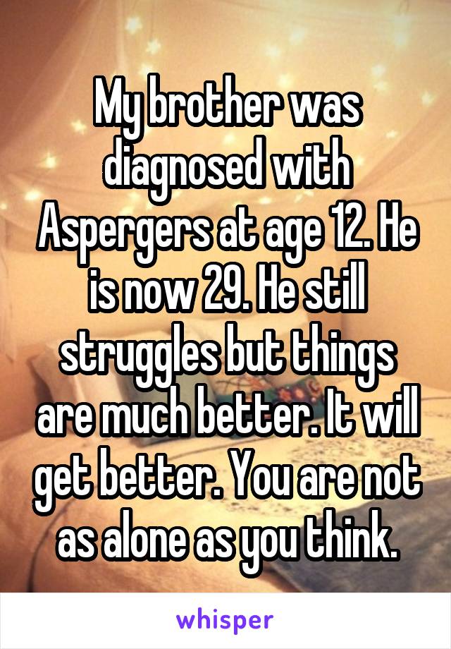 My brother was diagnosed with Aspergers at age 12. He is now 29. He still struggles but things are much better. It will get better. You are not as alone as you think.