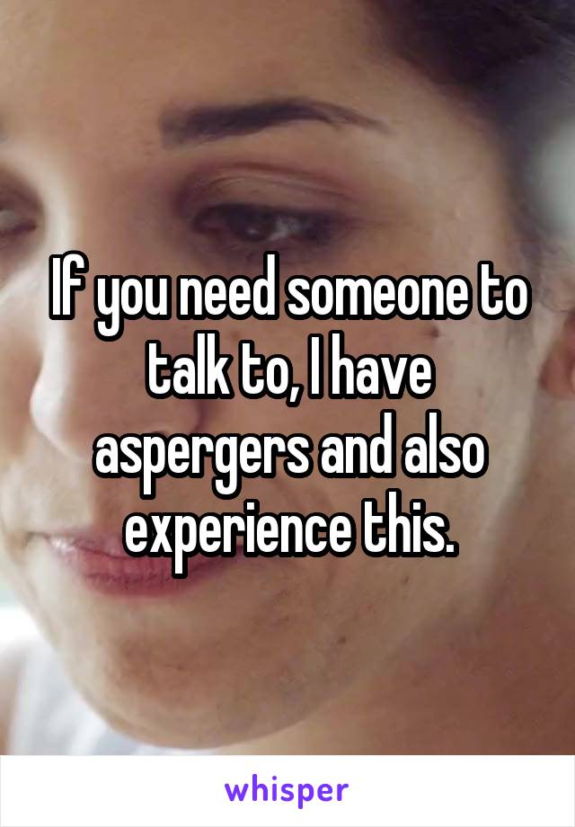 If you need someone to talk to, I have aspergers and also experience this.