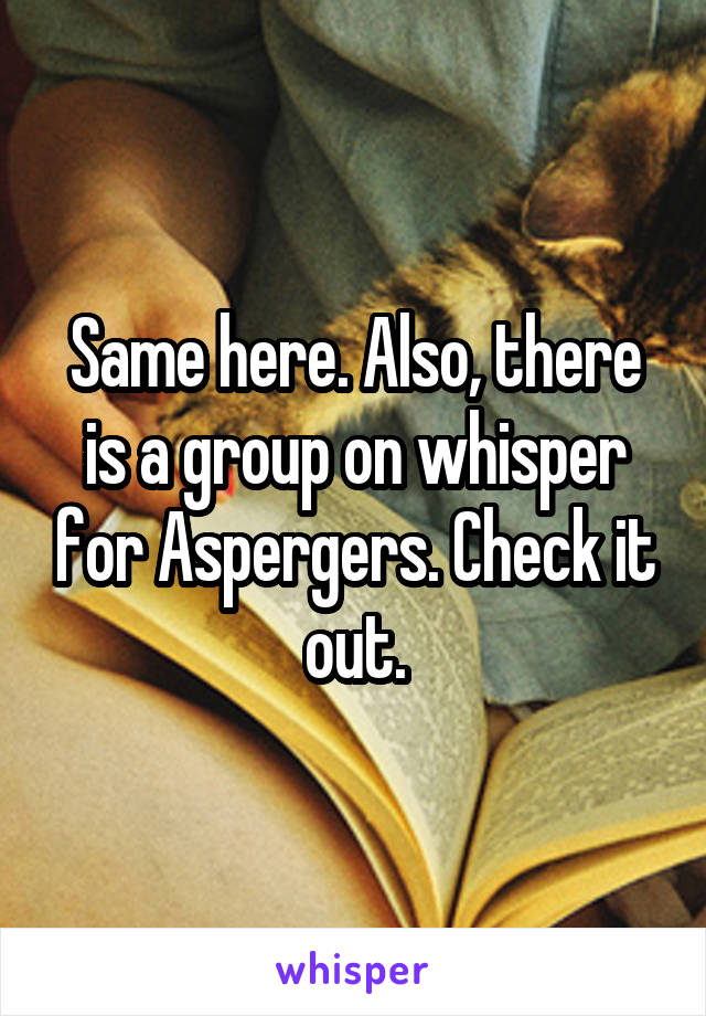 Same here. Also, there is a group on whisper for Aspergers. Check it out.