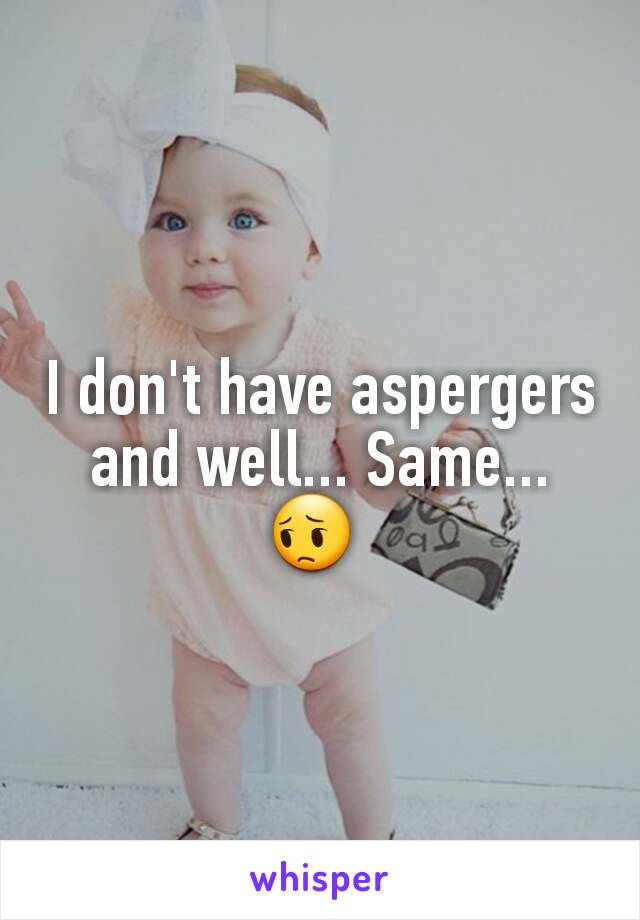 I don't have aspergers and well... Same... 😔 