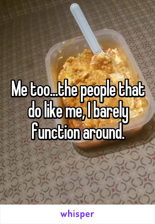 Me too...the people that do like me, I barely function around.