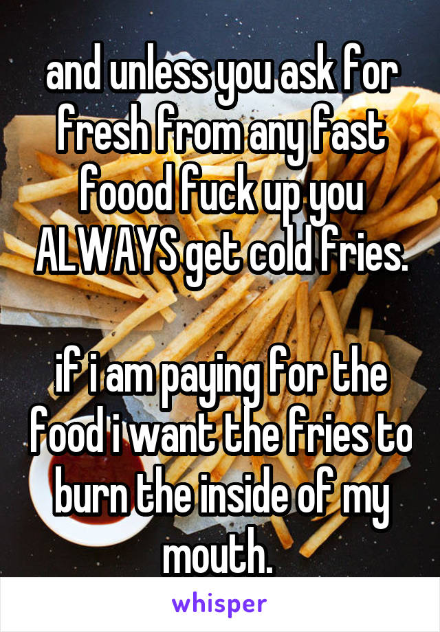 and unless you ask for fresh from any fast foood fuck up you ALWAYS get cold fries.

if i am paying for the food i want the fries to burn the inside of my mouth. 