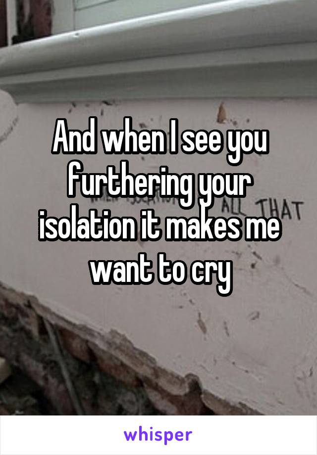 And when I see you furthering your isolation it makes me want to cry
