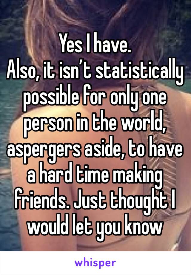 Yes I have. 
Also, it isn’t statistically possible for only one person in the world, aspergers aside, to have a hard time making friends. Just thought I would let you know 