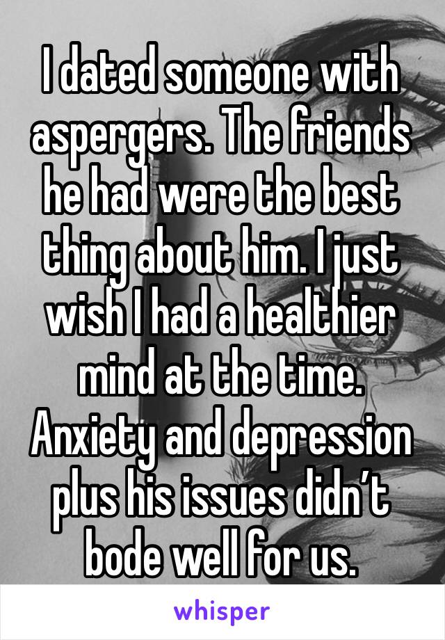 I dated someone with aspergers. The friends he had were the best thing about him. I just wish I had a healthier mind at the time. Anxiety and depression plus his issues didn’t bode well for us.