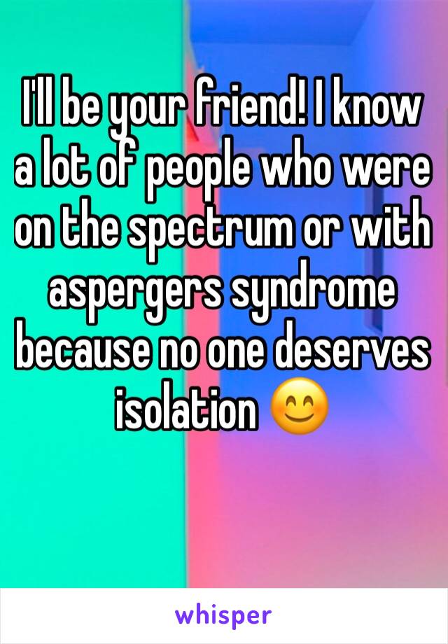 I'll be your friend! I know a lot of people who were on the spectrum or with aspergers syndrome because no one deserves isolation 😊
