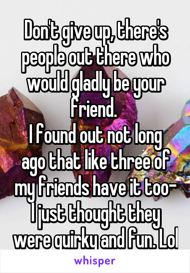 Don't give up, there's people out there who would gladly be your friend. 
I found out not long ago that like three of my friends have it too- I just thought they were quirky and fun. Lol