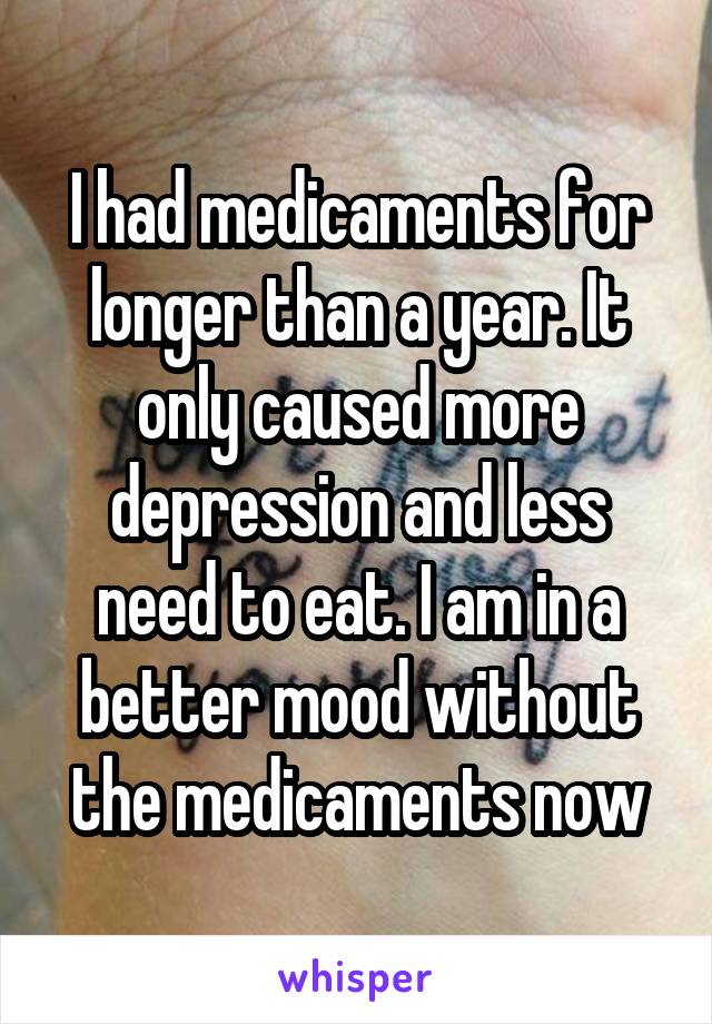 I had medicaments for longer than a year. It only caused more depression and less need to eat. I am in a better mood without the medicaments now