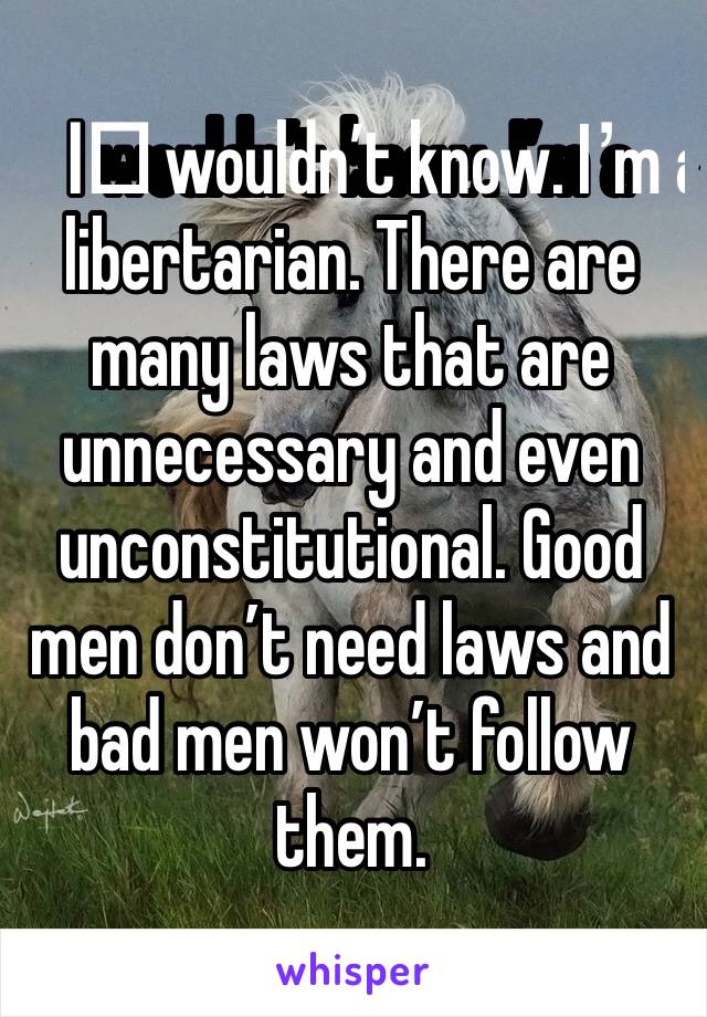 I️ wouldn’t know. I’m a libertarian. There are many laws that are unnecessary and even unconstitutional. Good men don’t need laws and bad men won’t follow them.