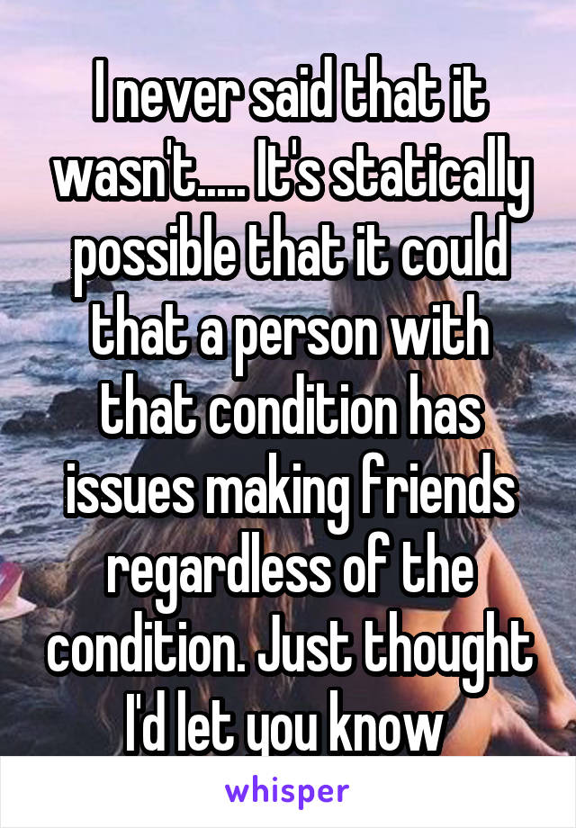 I never said that it wasn't..... It's statically possible that it could that a person with that condition has issues making friends regardless of the condition. Just thought I'd let you know 