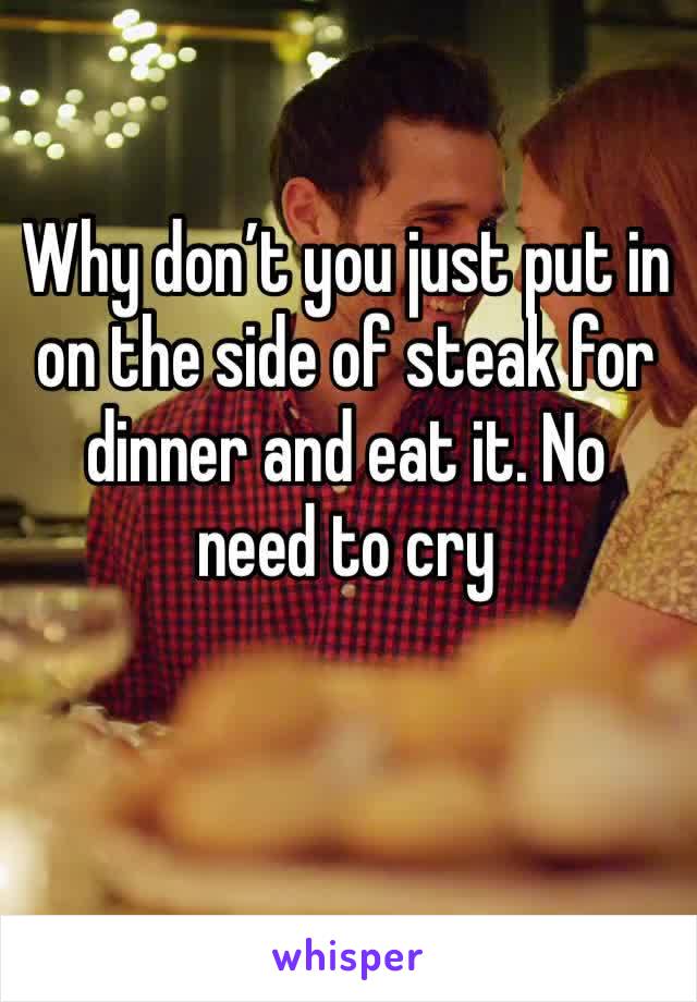 Why don’t you just put in on the side of steak for dinner and eat it. No need to cry 