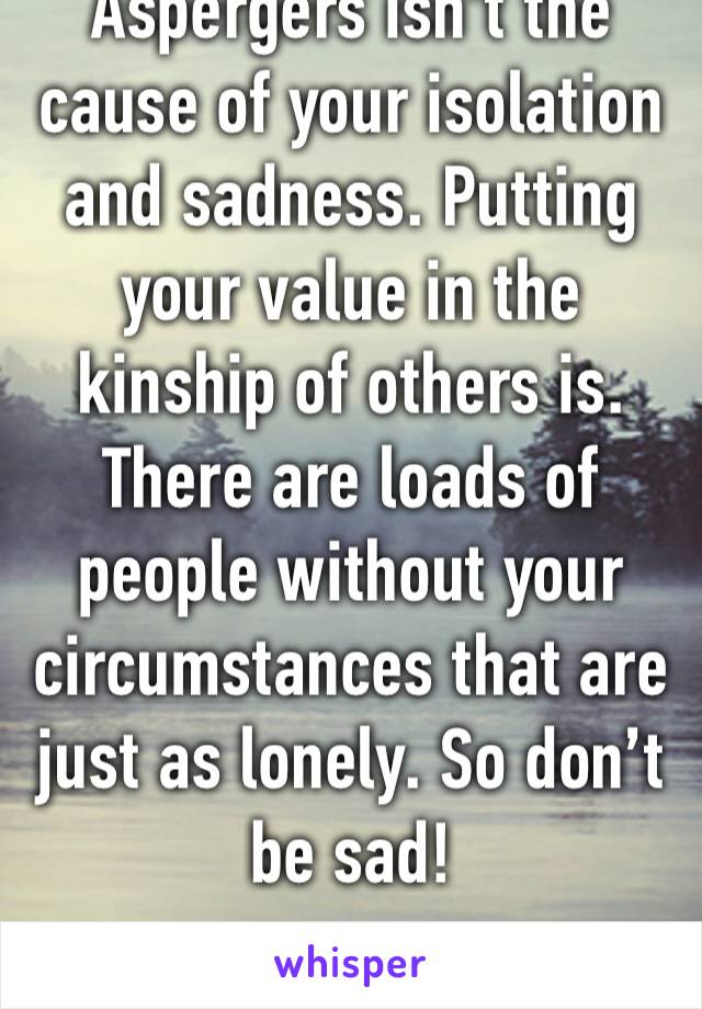 Aspergers isn’t the cause of your isolation and sadness. Putting your value in the kinship of others is. There are loads of people without your circumstances that are just as lonely. So don’t be sad! 