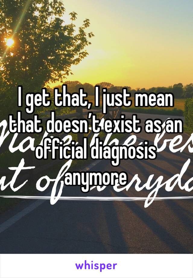 I get that, I just mean that doesn’t exist as an official diagnosis anymore