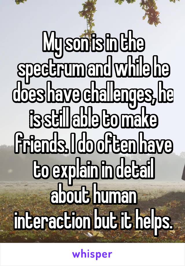 My son is in the spectrum and while he does have challenges, he is still able to make friends. I do often have to explain in detail about human interaction but it helps.