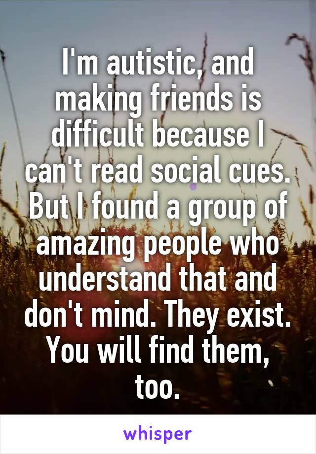 I'm autistic, and making friends is difficult because I can't read social cues. But I found a group of amazing people who understand that and don't mind. They exist. You will find them, too.