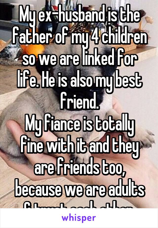 My ex-husband is the father of my 4 children so we are linked for life. He is also my best friend.
My fiance is totally fine with it and they are friends too, because we are adults & trust each other.