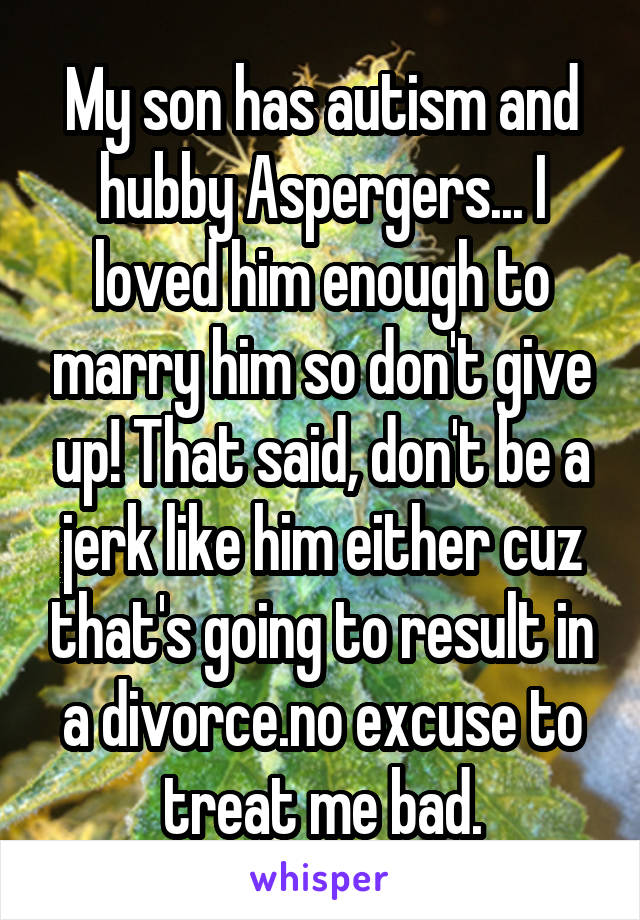 My son has autism and hubby Aspergers... I loved him enough to marry him so don't give up! That said, don't be a jerk like him either cuz that's going to result in a divorce.no excuse to treat me bad.