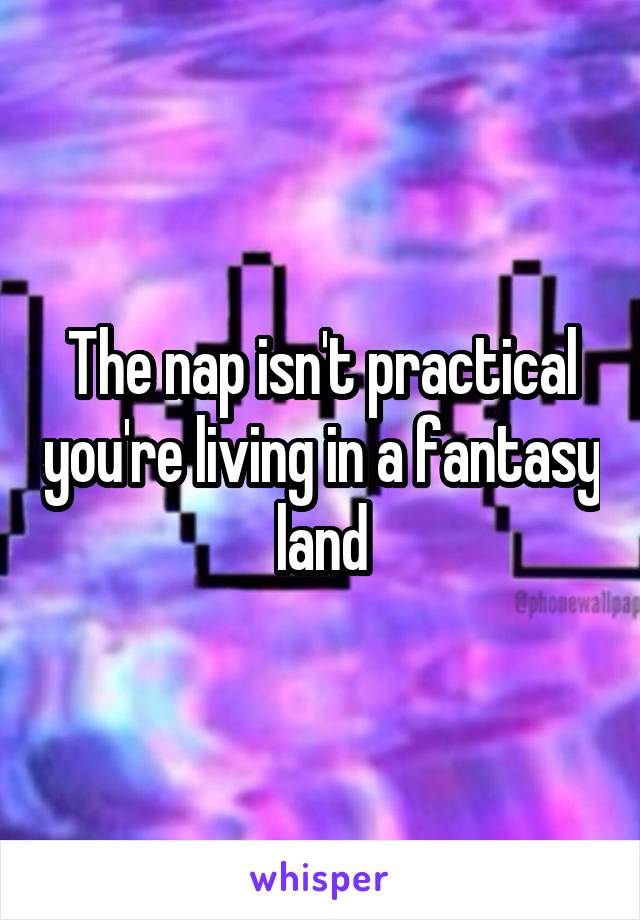 The nap isn't practical you're living in a fantasy land