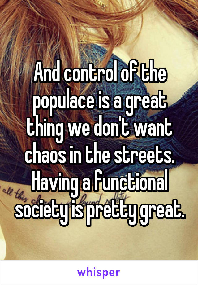 And control of the populace is a great thing we don't want chaos in the streets. Having a functional society is pretty great.