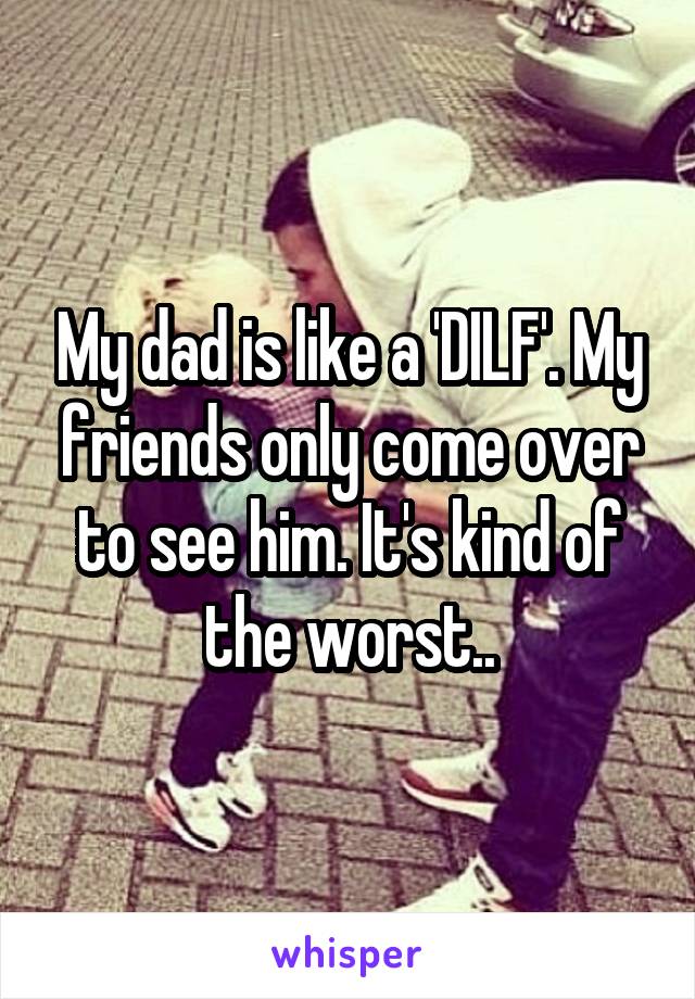 My dad is like a 'DILF'. My friends only come over to see him. It's kind of the worst..