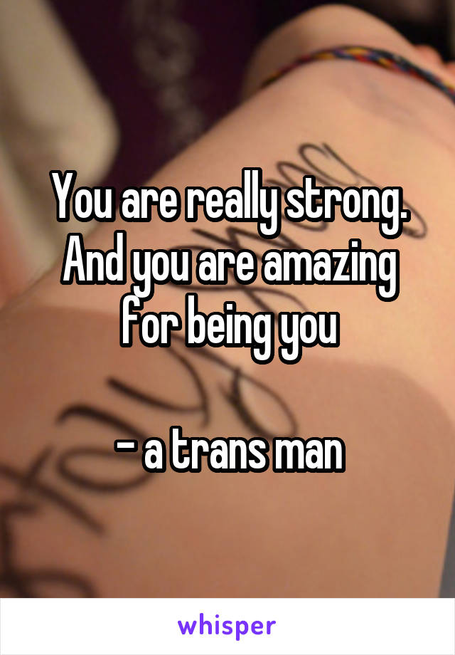 You are really strong. And you are amazing for being you

- a trans man