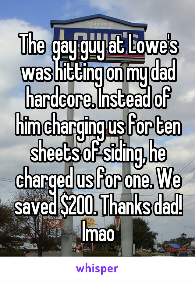 The  gay guy at Lowe's was hitting on my dad hardcore. Instead of him charging us for ten sheets of siding, he charged us for one. We saved $200. Thanks dad! lmao