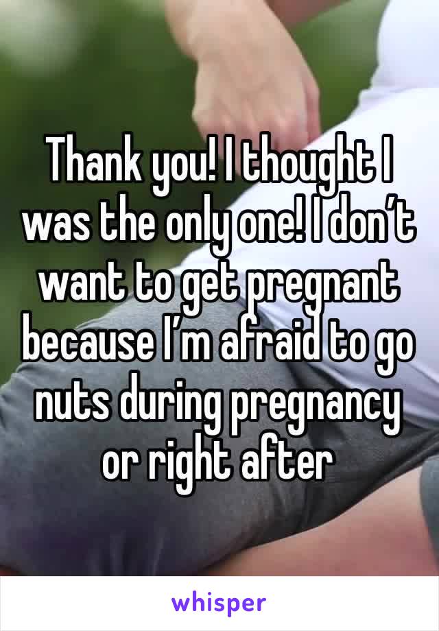 Thank you! I thought I was the only one! I don’t want to get pregnant because I’m afraid to go nuts during pregnancy or right after