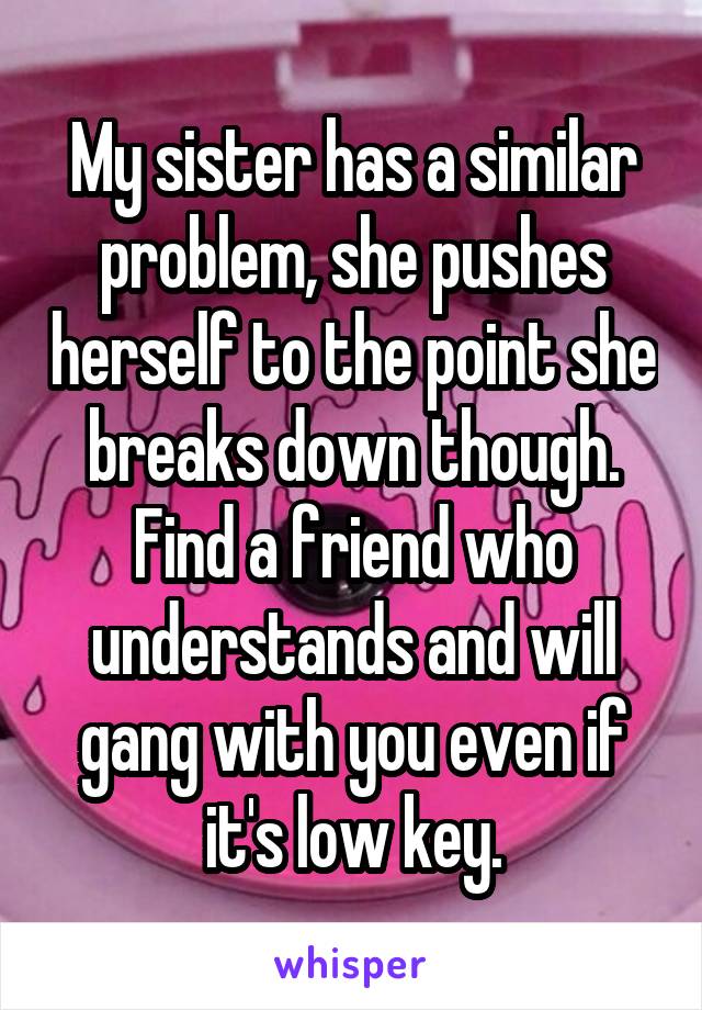 My sister has a similar problem, she pushes herself to the point she breaks down though. Find a friend who understands and will gang with you even if it's low key.