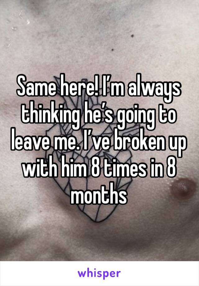 Same here! I’m always thinking he’s going to leave me. I’ve broken up with him 8 times in 8 months