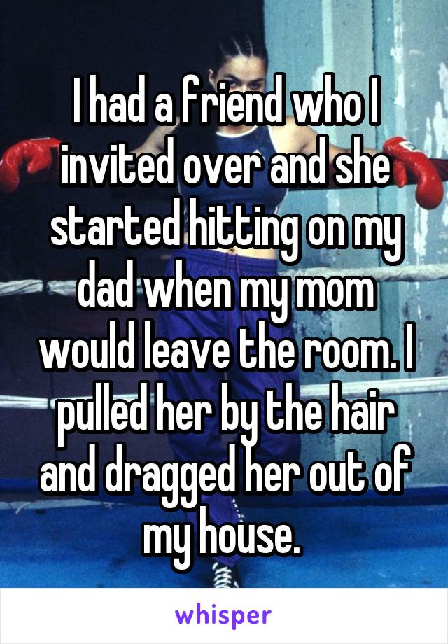 I had a friend who I invited over and she started hitting on my dad when my mom would leave the room. I pulled her by the hair and dragged her out of my house. 