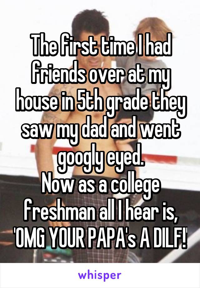 The first time I had friends over at my house in 5th grade they saw my dad and went googly eyed.
Now as a college freshman all I hear is, 'OMG YOUR PAPA's A DILF!'