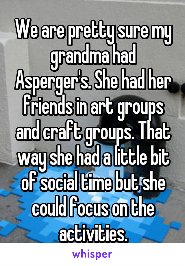 We are pretty sure my grandma had Asperger's. She had her friends in art groups and craft groups. That way she had a little bit of social time but she could focus on the activities.