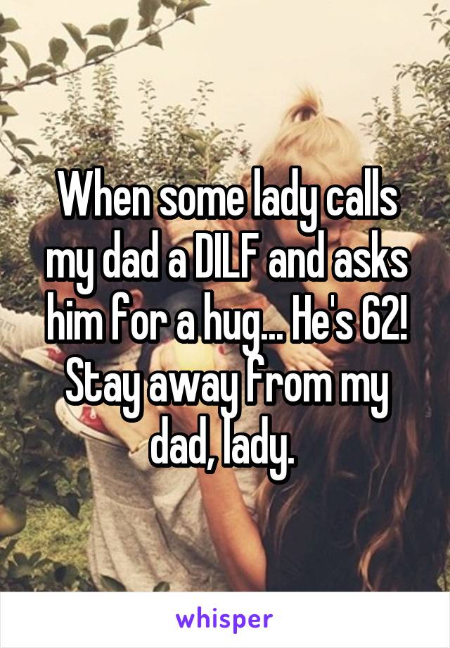 When some lady calls my dad a DILF and asks him for a hug... He's 62! Stay away from my dad, lady. 