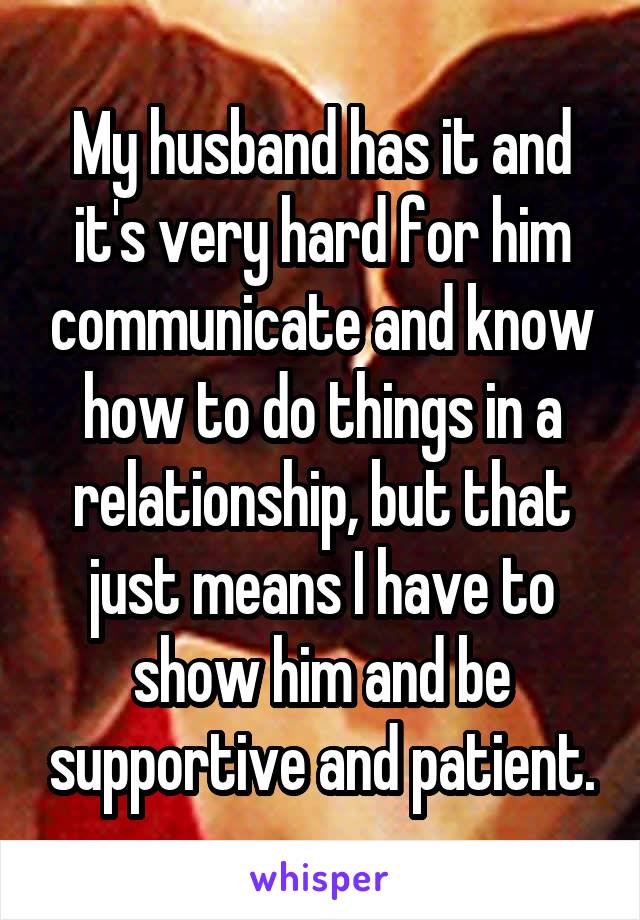 My husband has it and it's very hard for him communicate and know how to do things in a relationship, but that just means I have to show him and be supportive and patient.
