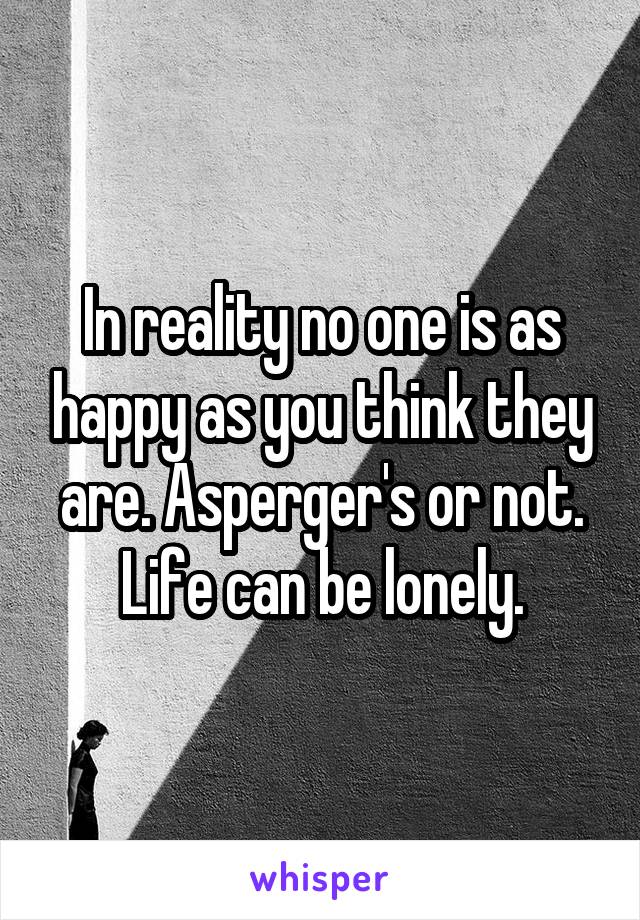 In reality no one is as happy as you think they are. Asperger's or not. Life can be lonely.