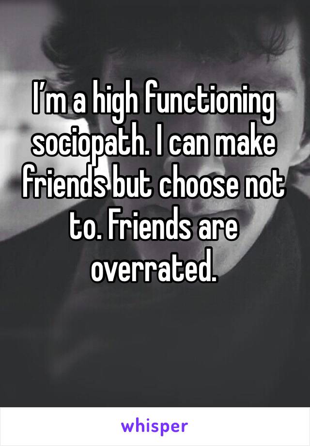 I’m a high functioning sociopath. I can make friends but choose not to. Friends are overrated. 