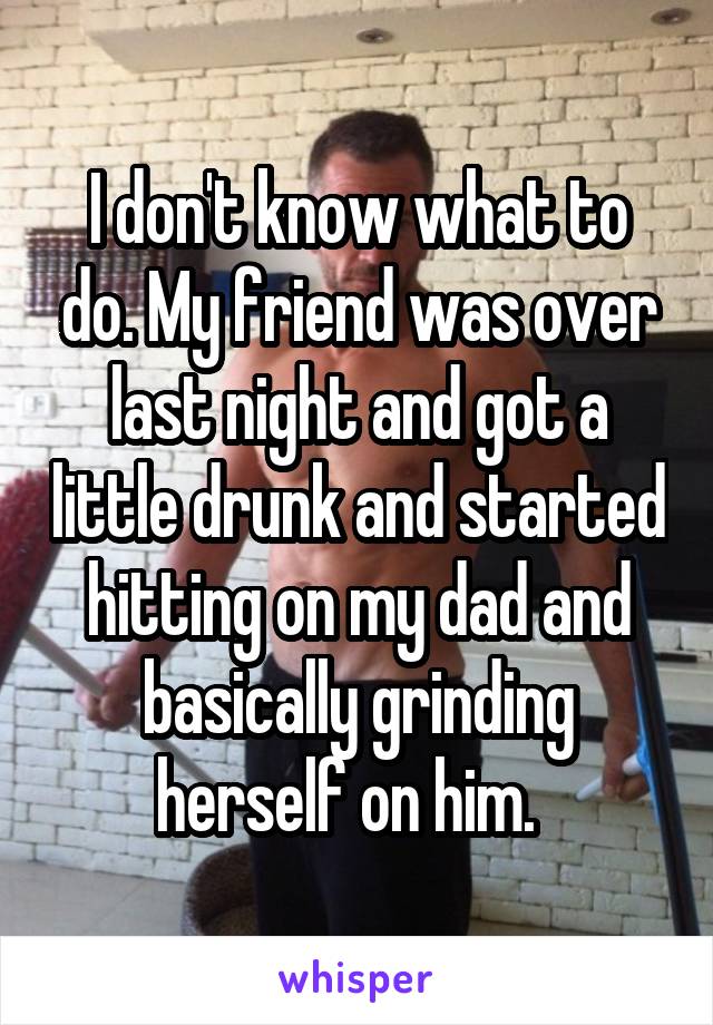 I don't know what to do. My friend was over last night and got a little drunk and started hitting on my dad and basically grinding herself on him.  