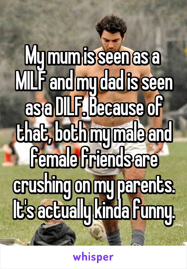 My mum is seen as a  MILF and my dad is seen as a DILF. Because of that, both my male and female friends are crushing on my parents. It's actually kinda funny.