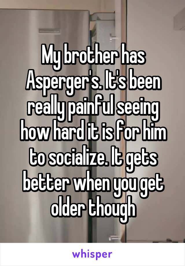 My brother has Asperger's. It's been really painful seeing how hard it is for him to socialize. It gets better when you get older though