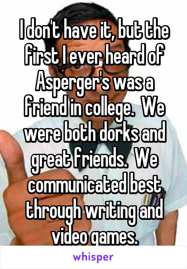 I don't have it, but the first I ever heard of Asperger's was a friend in college.  We were both dorks and great friends.  We communicated best through writing and video games.