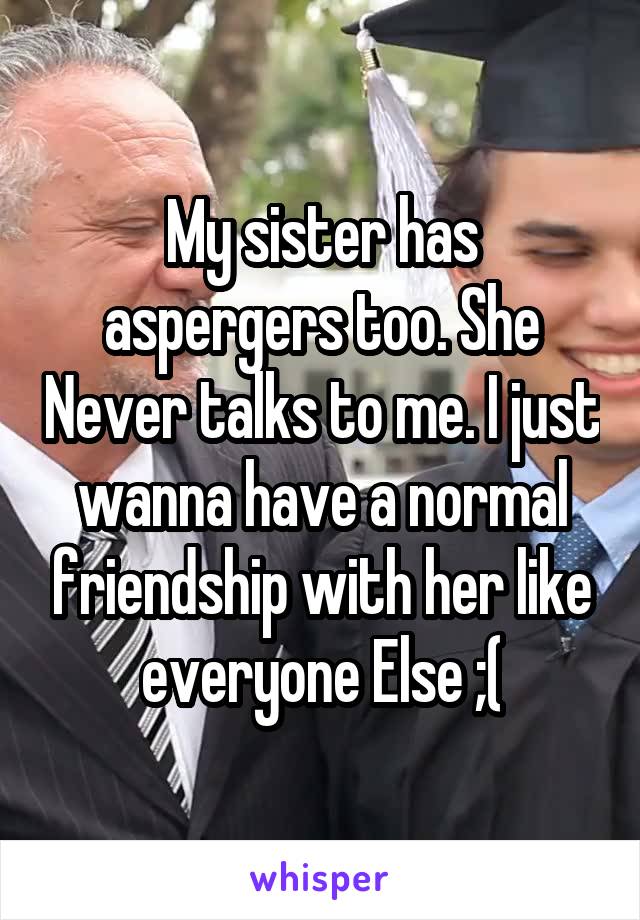 My sister has aspergers too. She Never talks to me. I just wanna have a normal friendship with her like everyone Else ;(
